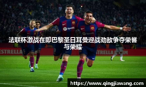 法联杯激战在即巴黎圣日耳曼迎战劲敌争夺荣誉与荣耀